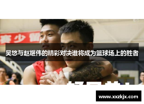 吴悠与赵继伟的精彩对决谁将成为篮球场上的胜者
